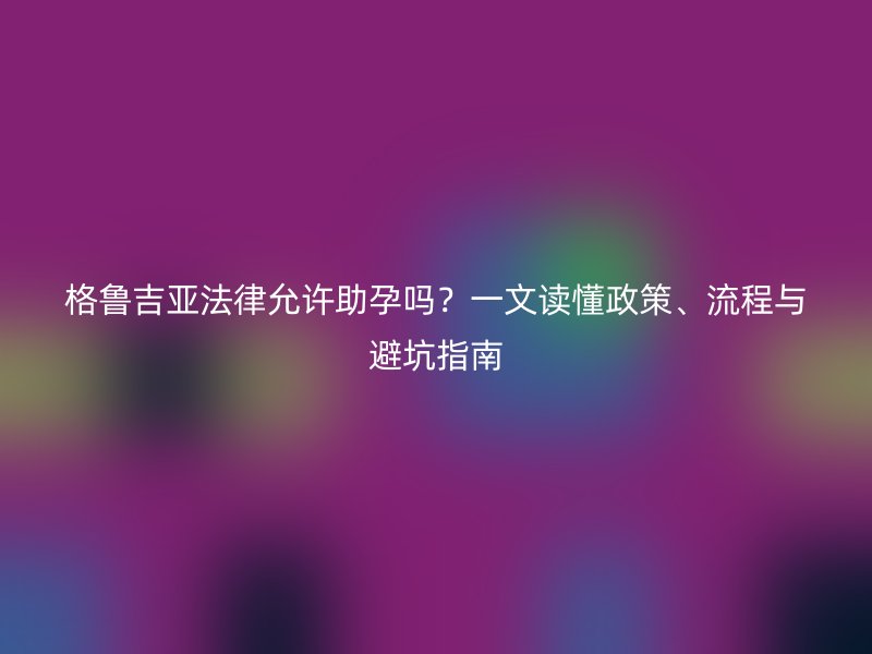 格鲁吉亚法律允许助孕吗？一文读懂政策、流程与避坑指南