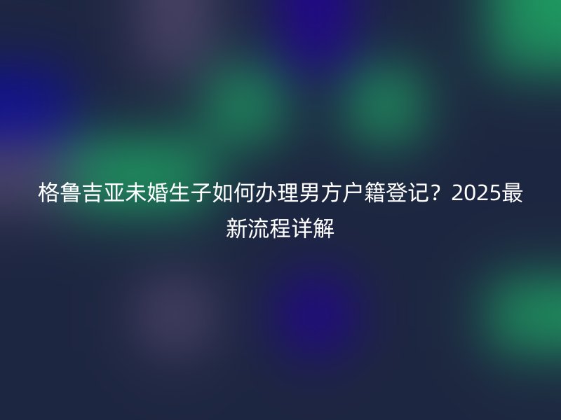 格鲁吉亚未婚生子如何办理男方户籍登记?2025最新流程详解