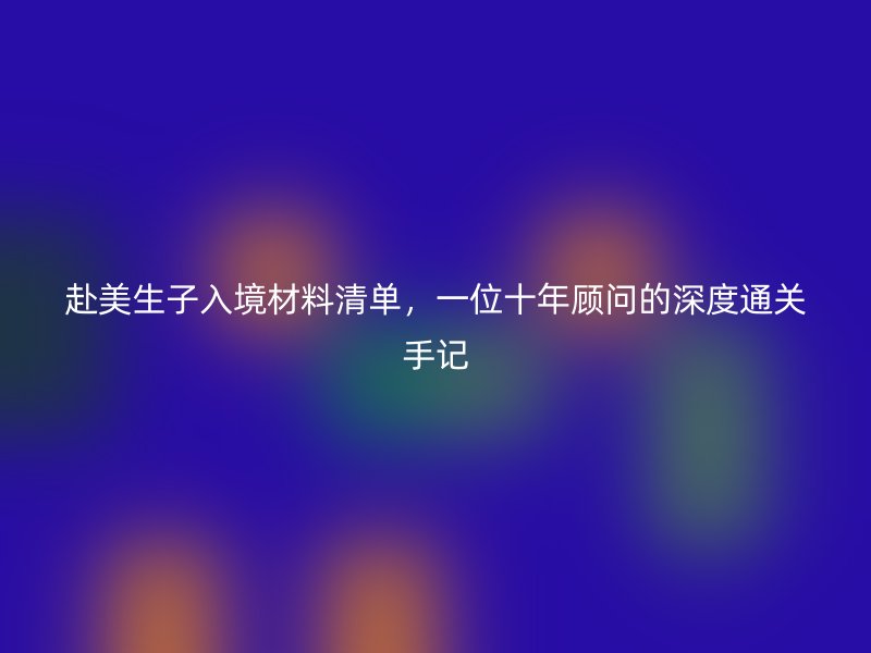 赴美生子入境材料清单,一位十年顾问的深度通关手记