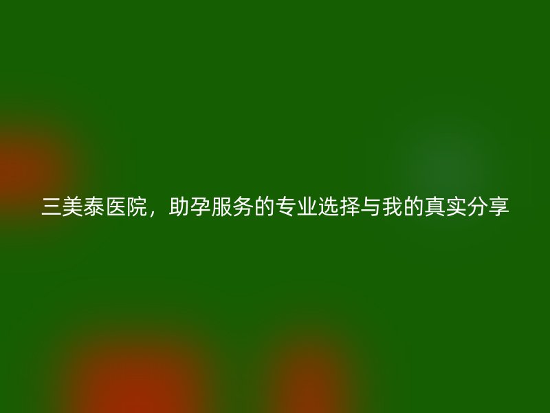 三美泰医院,助孕服务的专业选择与我的真实分享