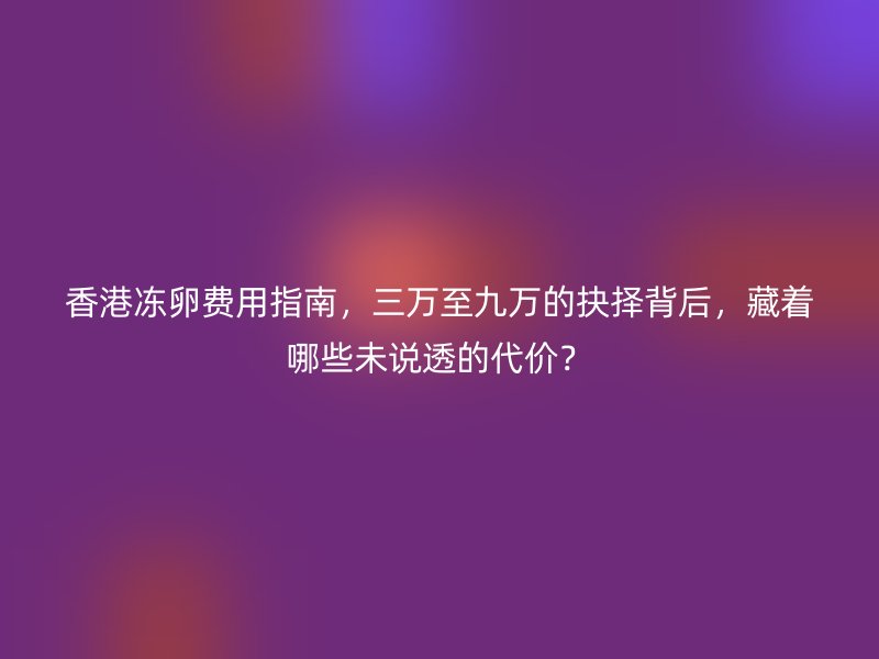香港冻卵费用指南,三万至九万的抉择背后,藏着哪些未说透的代价?