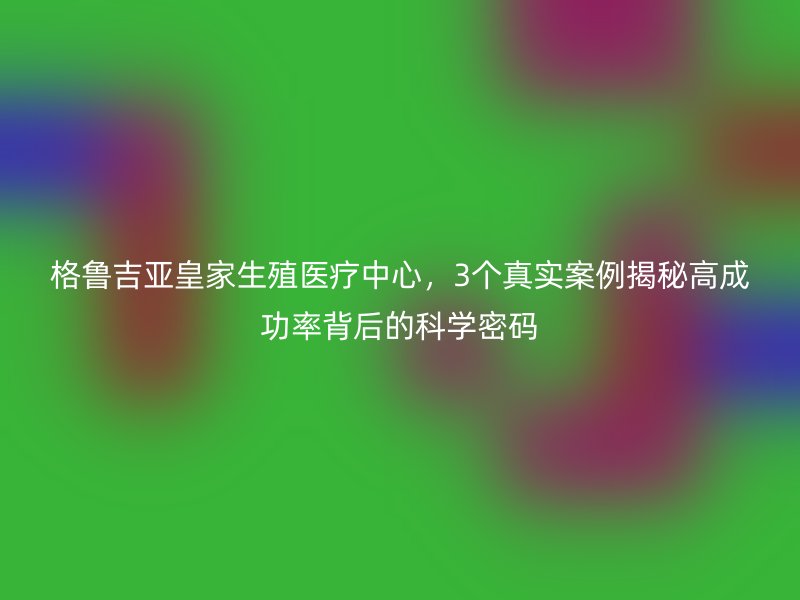 格鲁吉亚皇家生殖医疗中心，3个真实案例揭秘高成功率背后的科学密码