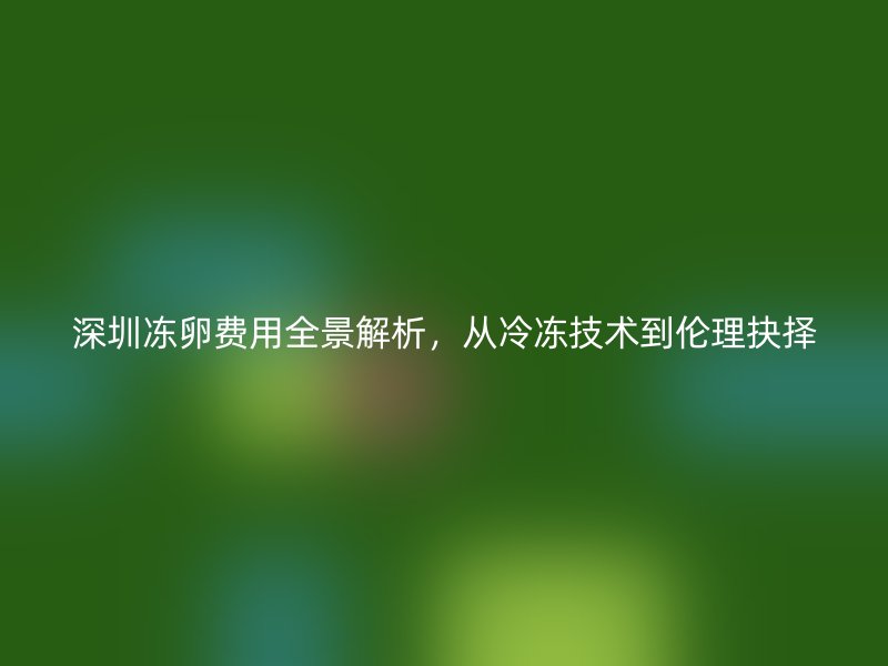 深圳冻卵费用全景解析,从冷冻技术到伦理抉择