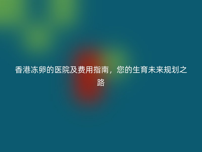 香港冻卵的医院及费用指南，您的生育未来规划之路