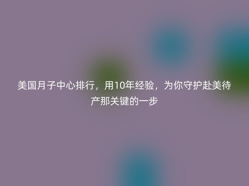 美国月子中心排行，用10年经验，为你守护赴美待产那关键的一步