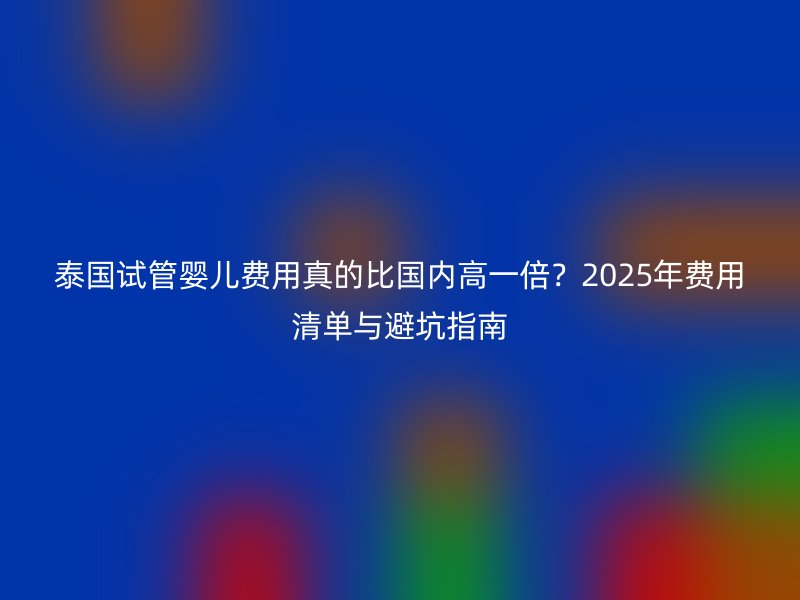 泰国试管婴儿费用真的比国内高一倍?2025年费用清单与避坑指南