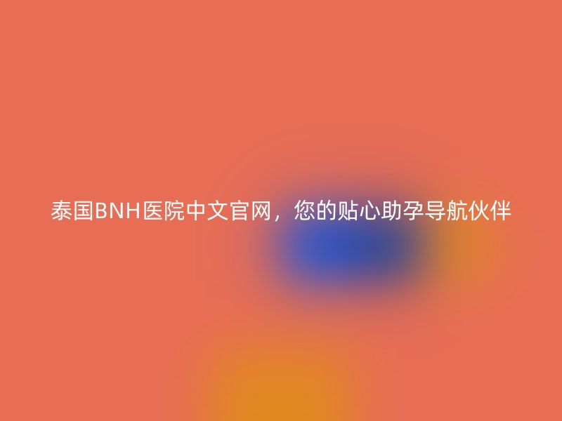 泰国BNH医院中文官网，您的贴心助孕导航伙伴