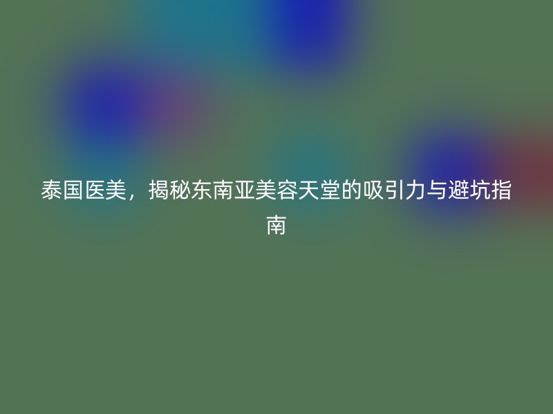 泰国医美，揭秘东南亚美容天堂的吸引力与避坑指南