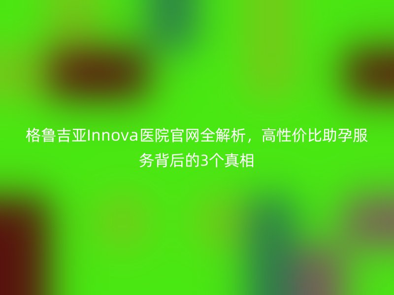 格鲁吉亚Innova医院官网全解析，高性价比助孕服务背后的3个真相