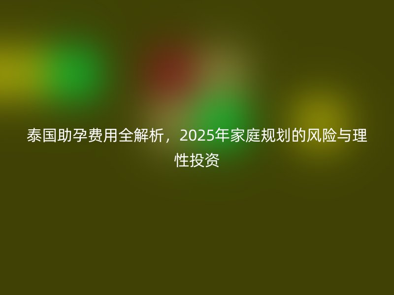 泰国助孕费用全解析，2025年家庭规划的风险与理性投资