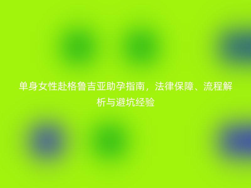 单身女性赴格鲁吉亚助孕指南，法律保障、流程解析与避坑经验