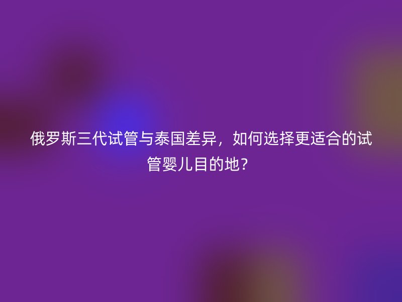 俄罗斯三代试管与泰国差异,如何选择更适合的试管婴儿目的地?