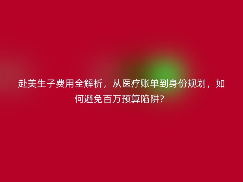 赴美生子费用全解析,从医疗账单到身份规划,如何避免百万预算陷阱?