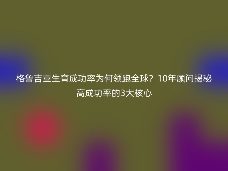 格鲁吉亚生育成功率为何领跑全球？10年顾问揭秘高成功率的3大核心