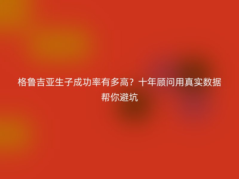格鲁吉亚生子成功率有多高?十年顾问用真实数据帮你避坑