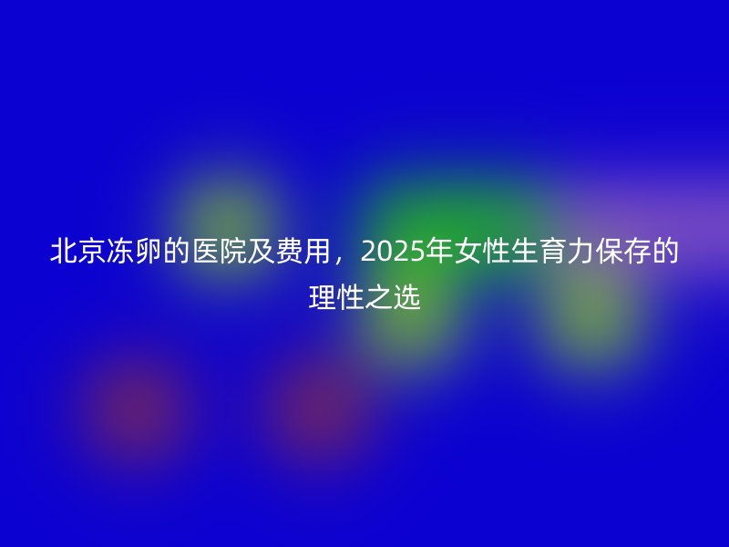 北京冻卵的医院及费用,2025年女性生育力保存的理性之选