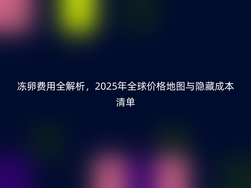 冻卵费用全解析,2025年全球价格地图与隐藏成本清单