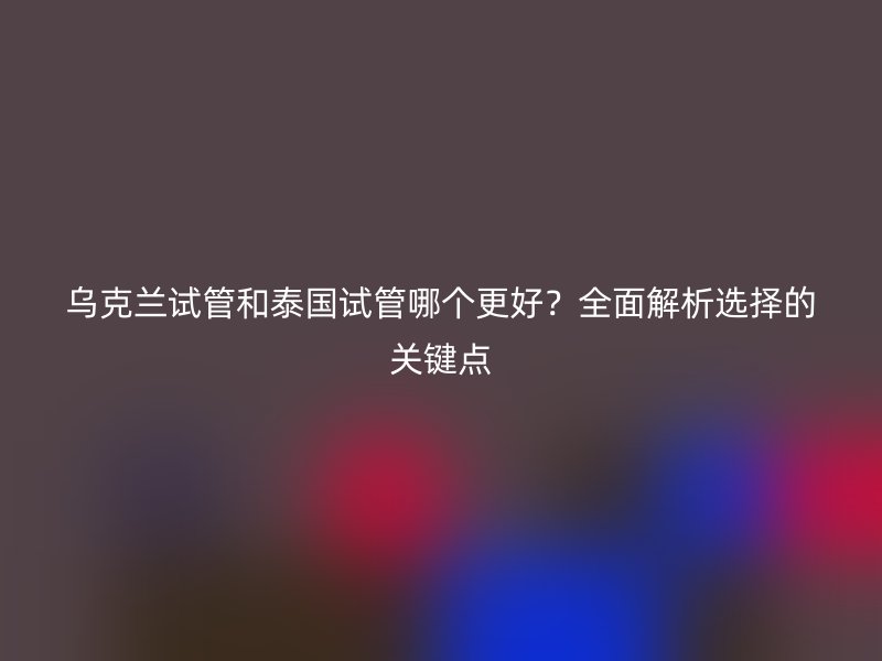 乌克兰试管和泰国试管哪个更好?全面解析选择的关键点