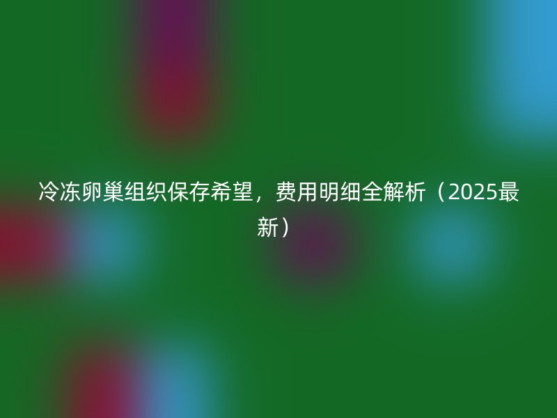 冷冻卵巢组织保存希望，费用明细全解析（2025最新）
