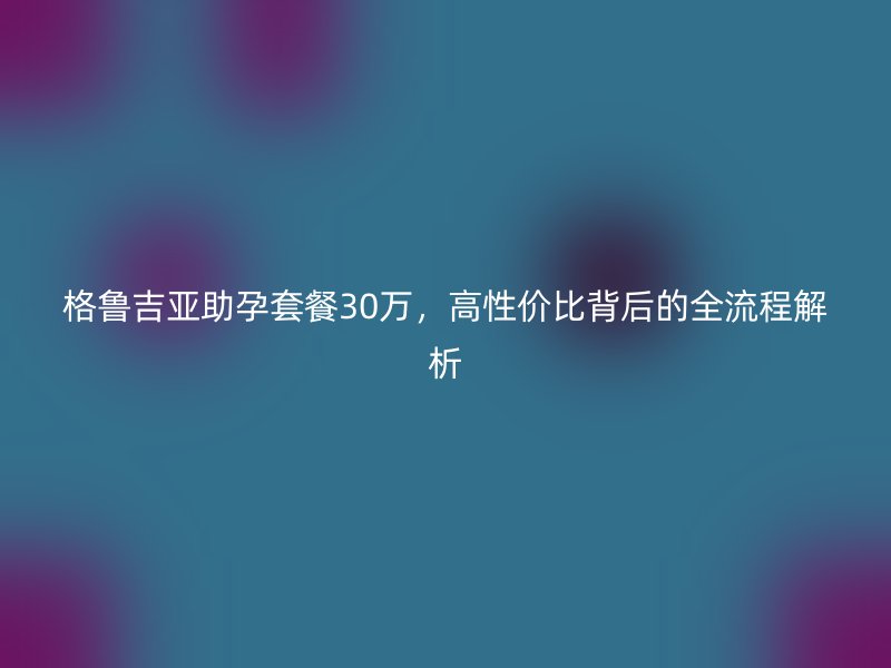 格鲁吉亚助孕套餐30万，高性价比背后的全流程解析