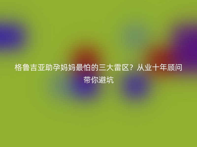 格鲁吉亚助孕妈妈最怕的三大雷区？从业十年顾问带你避坑