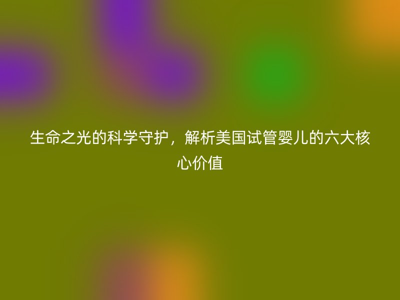 生命之光的科学守护，解析美国试管婴儿的六大核心价值