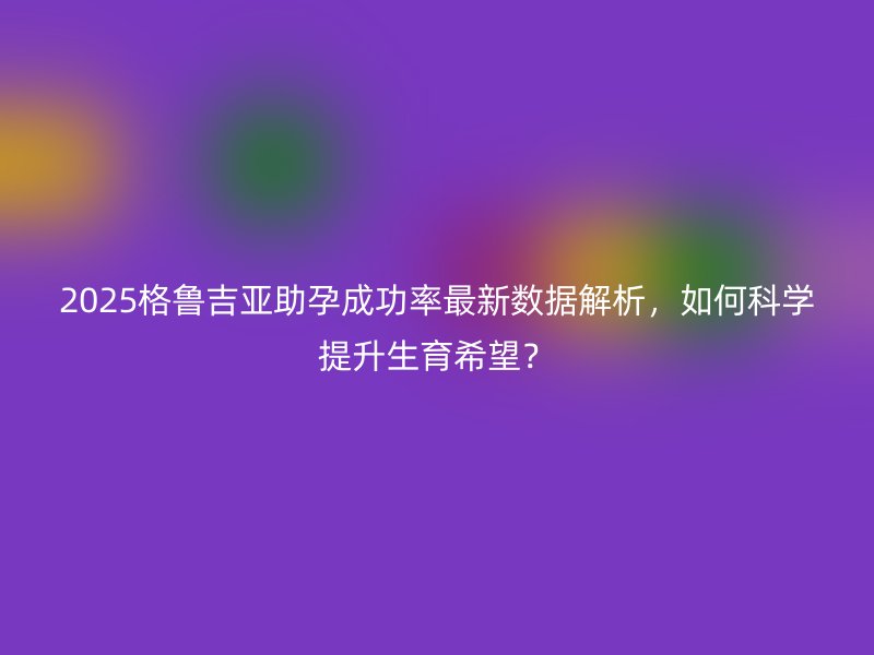 2025格鲁吉亚助孕成功率最新数据解析,如何科学提升生育希望?