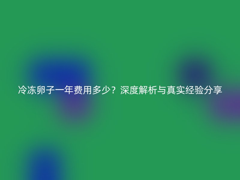 冷冻卵子一年费用多少?深度解析与真实经验分享