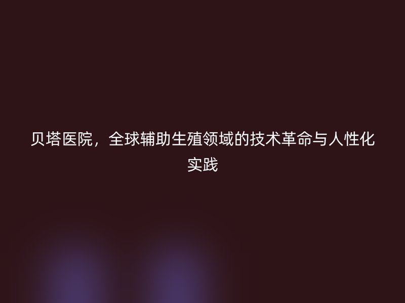 贝塔医院，全球辅助生殖领域的技术革命与人性化实践