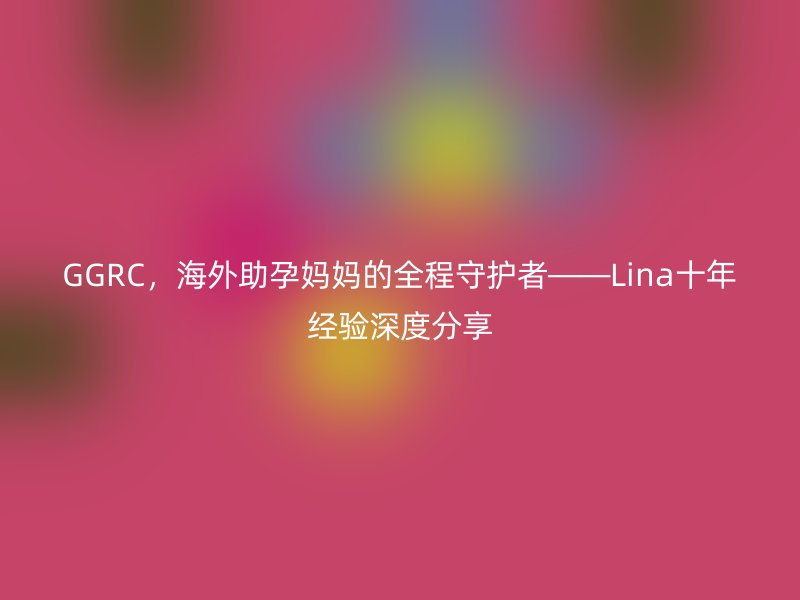 GGRC，海外助孕妈妈的全程守护者——Lina十年经验深度分享