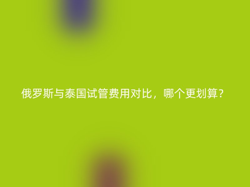俄罗斯与<a href='/tags/34_1.html' target='_blank'><u>泰国试管费用</u></a>对比,哪个更划算?