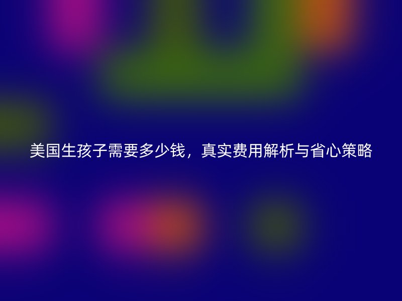 美国生孩子需要多少钱，真实费用解析与省心策略