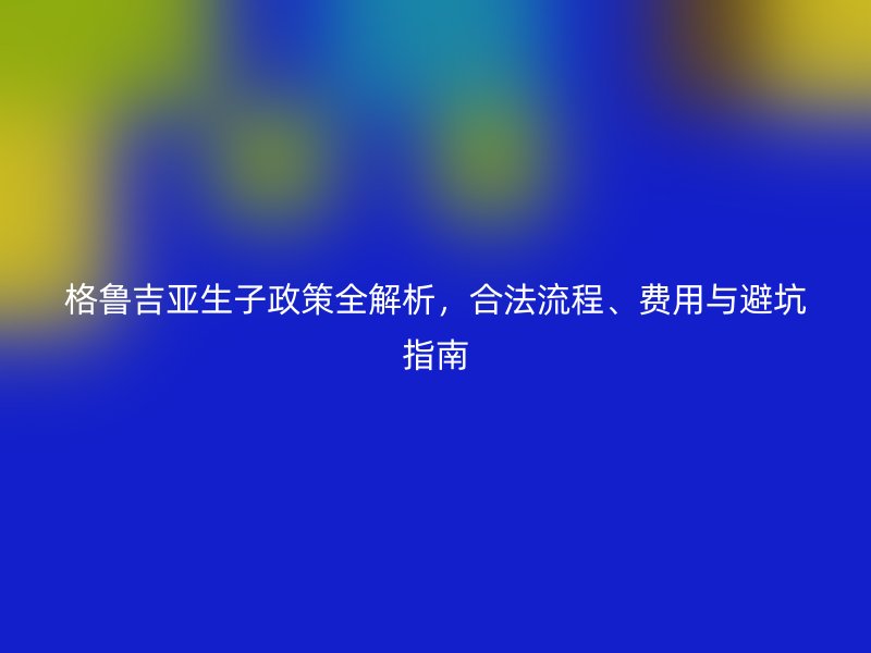 格鲁吉亚生子政策全解析，合法流程、费用与避坑指南