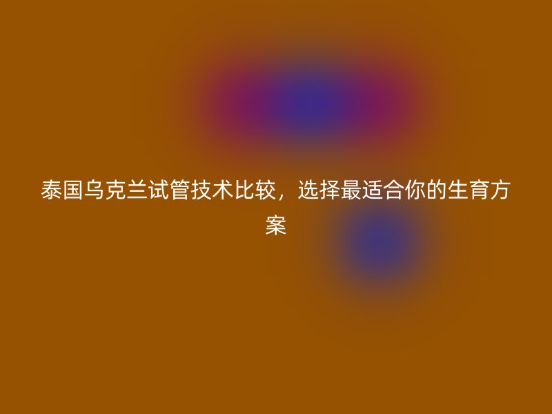 泰国乌克兰试管技术比较，选择最适合你的生育方案
