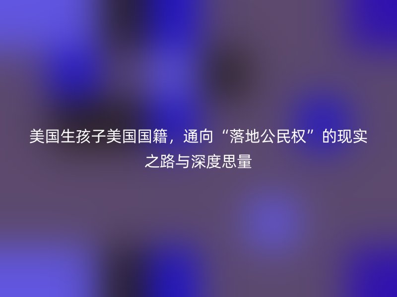 美国生孩子美国国籍，通向“落地公民权”的现实之路与深度思量