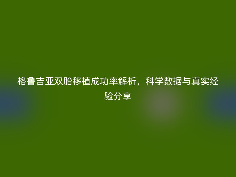 格鲁吉亚双胎移植成功率解析,科学数据与真实经验分享