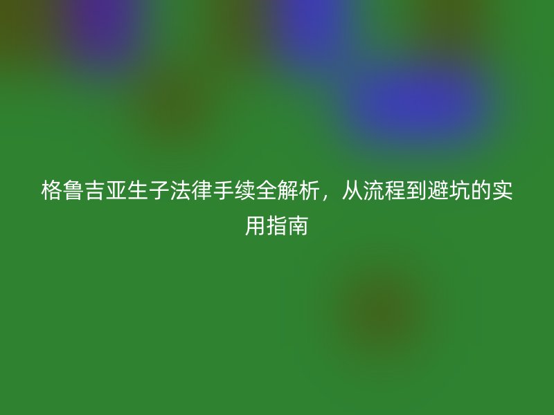 格鲁吉亚生子法律手续全解析，从流程到避坑的实用指南