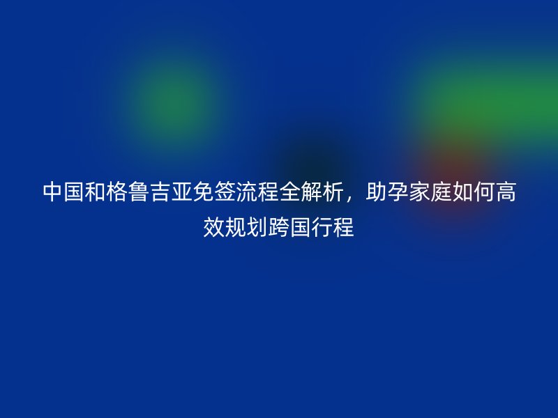 中国和格鲁吉亚免签流程全解析,助孕家庭如何高效规划跨国行程