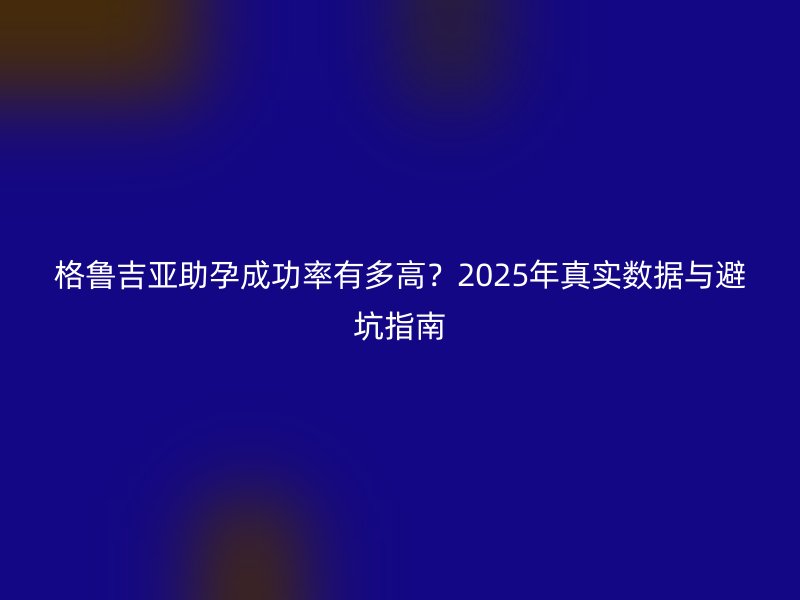 格鲁吉亚助孕成功率有多高?2025年真实数据与避坑指南