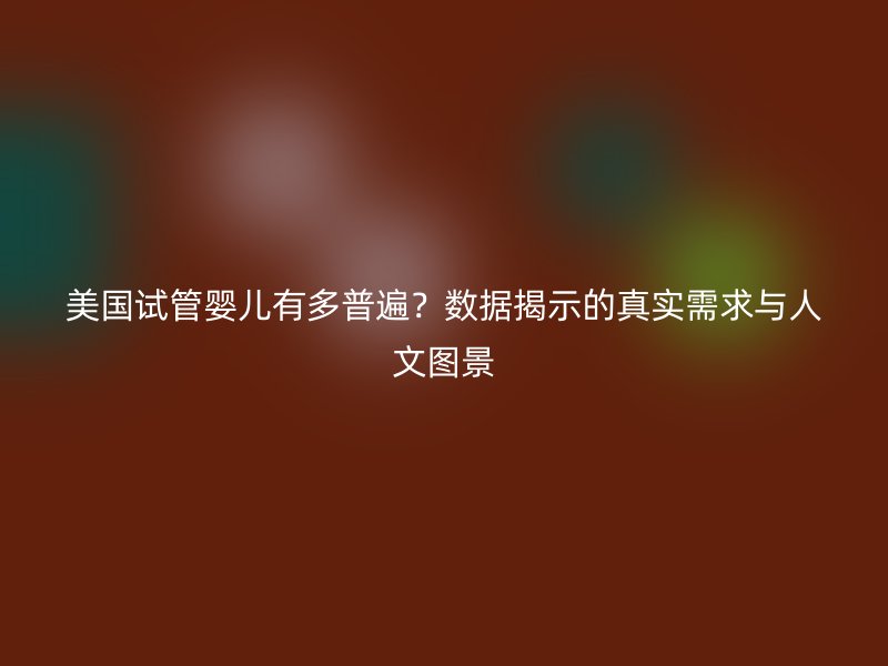 美国试管婴儿有多普遍？数据揭示的真实需求与人文图景