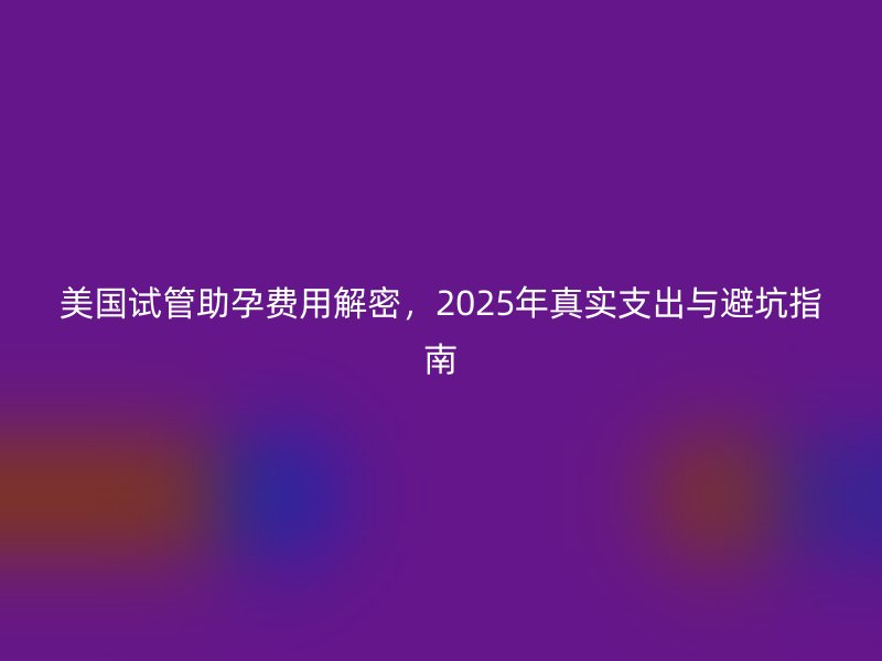 美国试管助孕费用解密,2025年真实支出与避坑指南