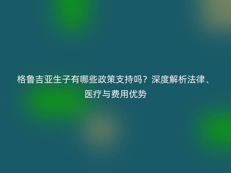 格鲁吉亚生子有哪些政策支持吗？深度解析法律、医疗与费用优势