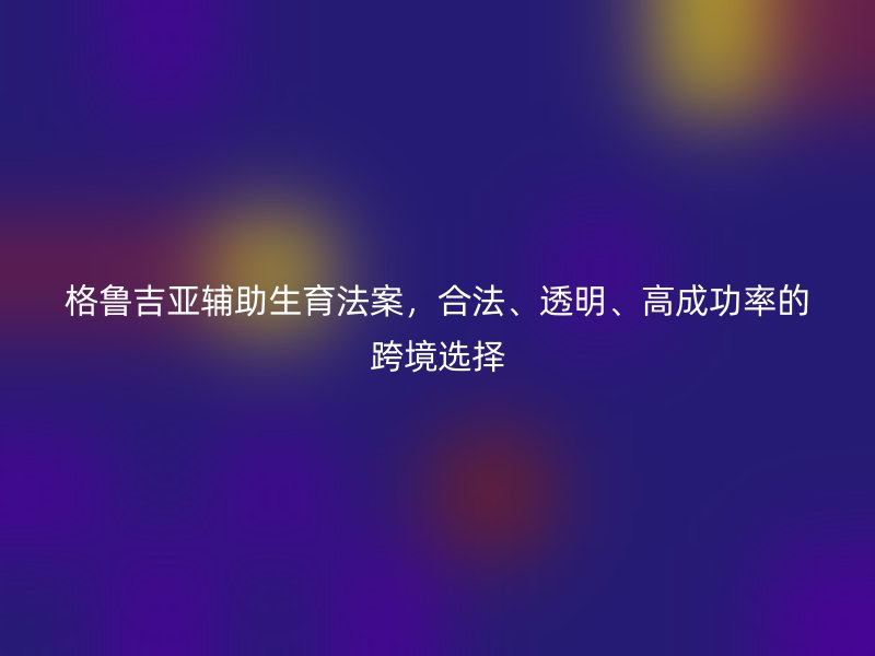 格鲁吉亚辅助生育法案,合法、透明、高成功率的跨境选择