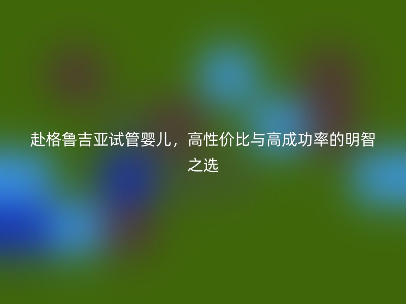 赴格鲁吉亚试管婴儿，高性价比与高成功率的明智之选