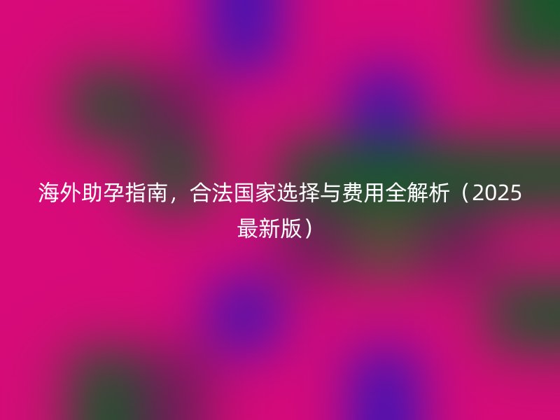 海外助孕指南，合法国家选择与费用全解析（2025最新版）
