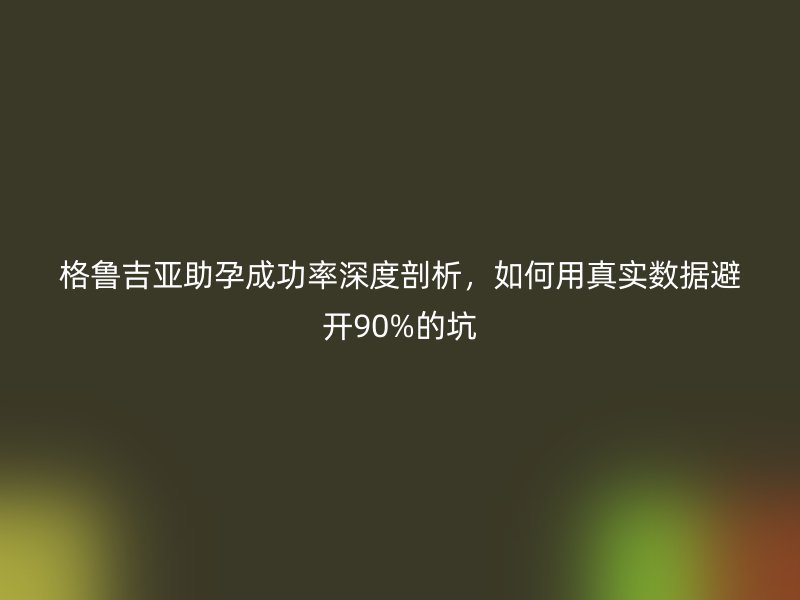 格鲁吉亚助孕成功率深度剖析,如何用真实数据避开90%的坑