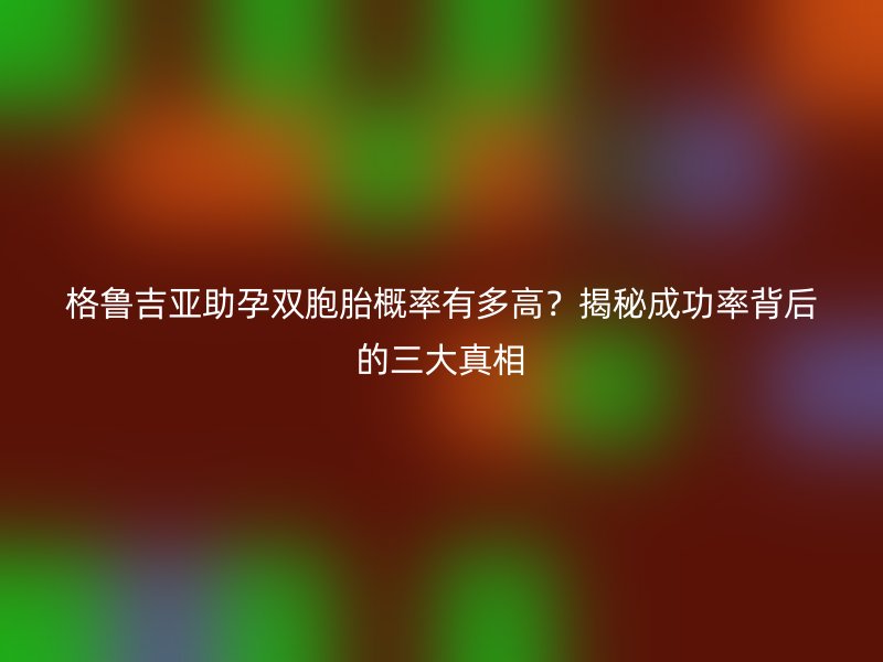 格鲁吉亚助孕双胞胎概率有多高?揭秘成功率背后的三大真相