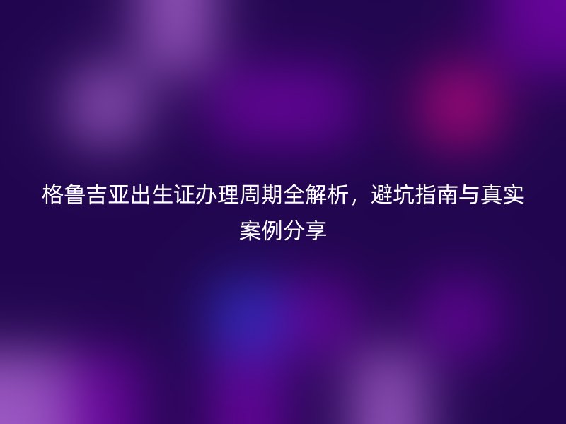 格鲁吉亚出生证办理周期全解析，避坑指南与真实案例分享