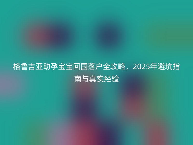 格鲁吉亚助孕宝宝回国落户全攻略,2025年避坑指南与真实经验