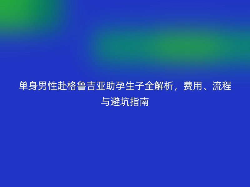 单身男性赴格鲁吉亚助孕生子全解析,费用、流程与避坑指南
